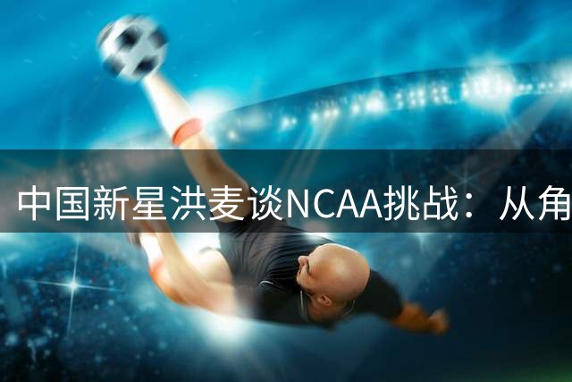 中国新星洪麦谈NCAA挑战：从角色球员做起 目标稳定轮换时间